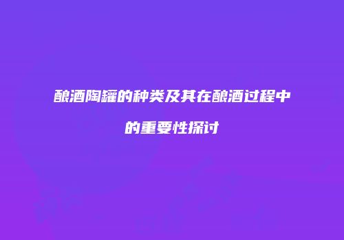 酿酒陶罐的种类及其在酿酒过程中的重要性探讨