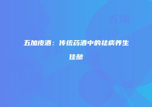 五加皮酒：传统药酒中的祛病养生佳酿