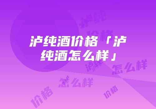 泸纯酒价格「泸纯酒怎么样」