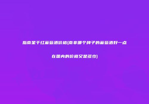指南星干红葡萄酒价格(南非哪个牌子的葡萄酒好一点在国内的价格又是多少)
