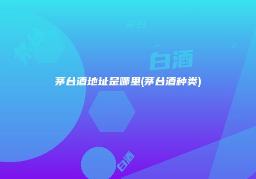 茅台酒地址是哪里(茅台酒种类)
