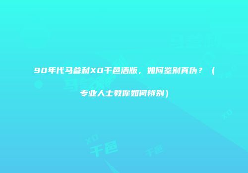 90年代马爹利XO干邑酒版，如何鉴别真伪？（专业人士教你如何辨别）