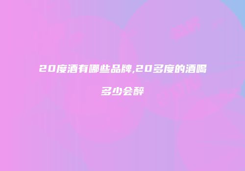 20度酒有哪些品牌,20多度的酒喝多少会醉