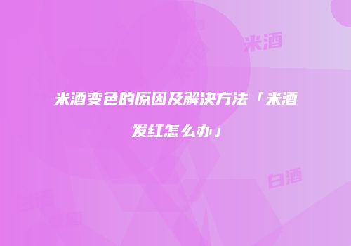 米酒变色的原因及解决方法「米酒发红怎么办」