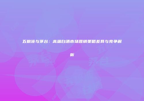 五粮液与茅台：高端白酒市场营销策略差异与竞争解析