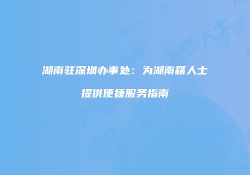 湖南驻深圳办事处：为湖南籍人士提供便捷服务指南