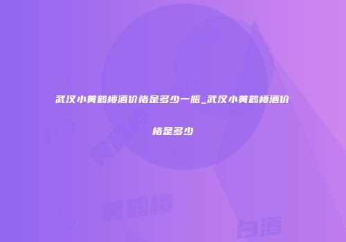 武汉小黄鹤楼酒价格是多少一瓶_武汉小黄鹤楼酒价格是多少