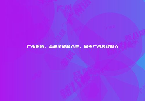 广州塔酒：品味羊城新八景，探索广州独特魅力