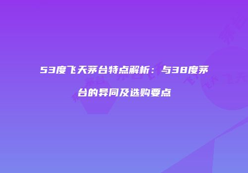 53度飞天茅台特点解析：与38度茅台的异同及选购要点