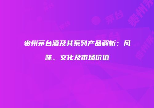 贵州茅台酒及其系列产品解析：风味、文化及市场价值