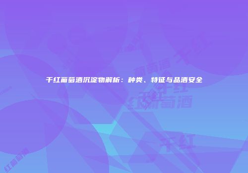 干红葡萄酒沉淀物解析：种类、特征与品酒安全
