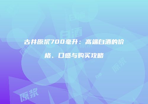 古井原浆700毫升：高端白酒的价格、口感与购买攻略
