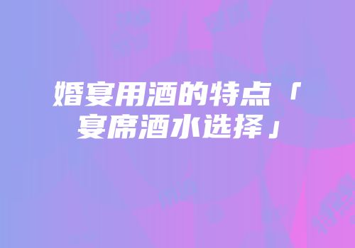 婚宴用酒的特点「宴席酒水选择」