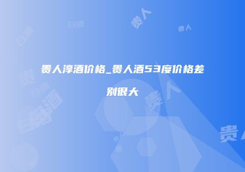 贵人淳酒价格_贵人酒53度价格差别很大