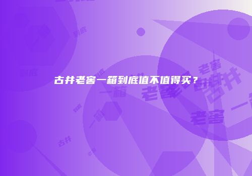 古井老窖一箱到底值不值得买？