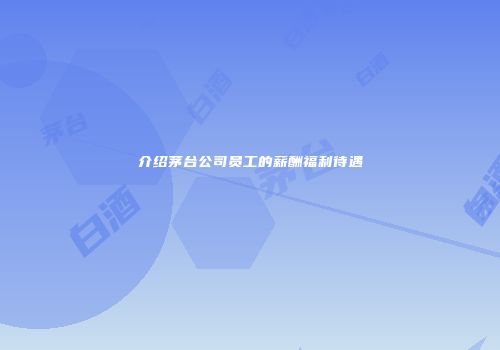 介绍茅台公司员工的薪酬福利待遇