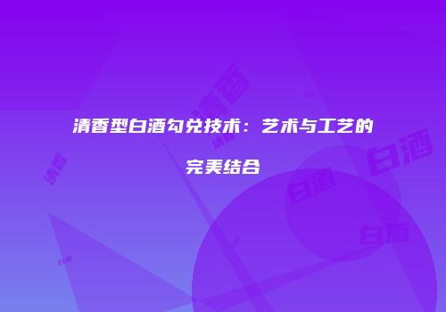 清香型白酒勾兑技术：艺术与工艺的完美结合