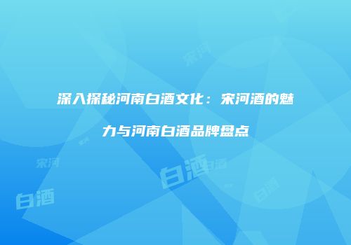 深入探秘河南白酒文化：宋河酒的魅力与河南白酒品牌盘点
