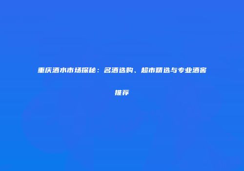 重庆酒水市场探秘：名酒选购、超市精选与专业酒窖推荐