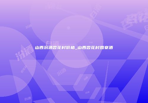 山西汾酒杏花村价格_山西杏花村婚宴酒