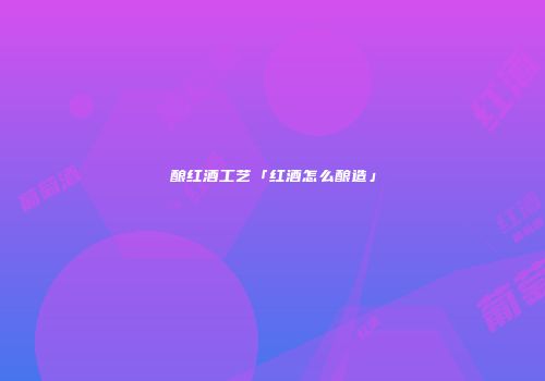 酿红酒工艺「红酒怎么酿造」