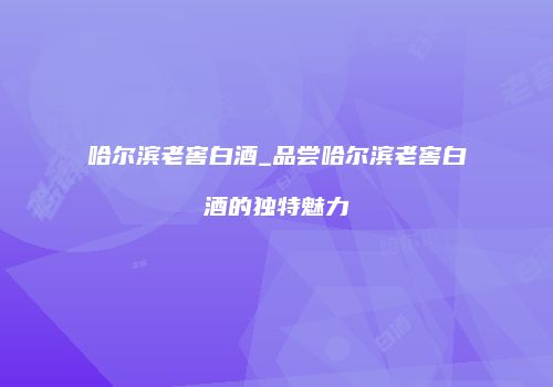 哈尔滨老窖白酒_品尝哈尔滨老窖白酒的独特魅力