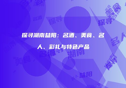 探寻湖南益阳：名酒、美食、名人、彩礼与特色产品