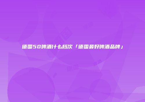 德国50啤酒什么档次「德国最好啤酒品牌」