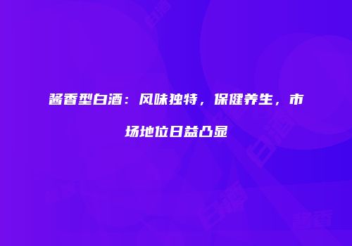 酱香型白酒：风味独特，保健养生，市场地位日益凸显