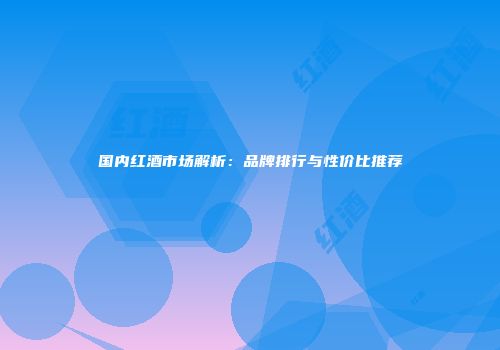 国内红酒市场解析：品牌排行与性价比推荐