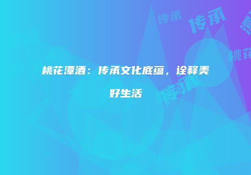 桃花潭酒：传承文化底蕴，诠释美好生活