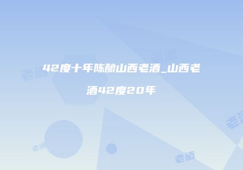 42度十年陈酿山西老酒_山西老酒42度20年