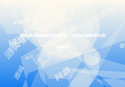 国际名酒城管辖问题探讨：酒类市场管理与热点解析