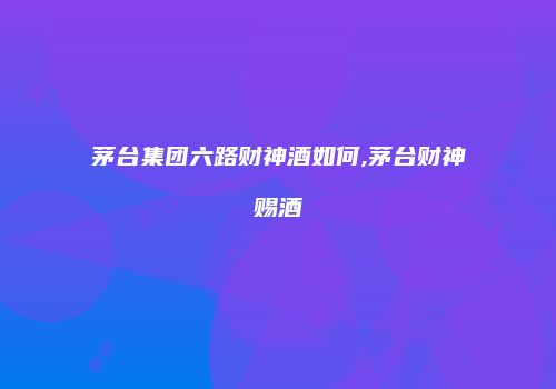 茅台集团六路财神酒如何,茅台财神赐酒