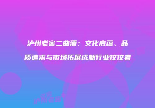 泸州老窖二曲酒：文化底蕴、品质追求与市场拓展成就行业佼佼者