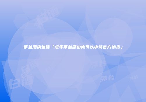 茅台酒换包装「虎年茅台多少克可以申请官方换货」