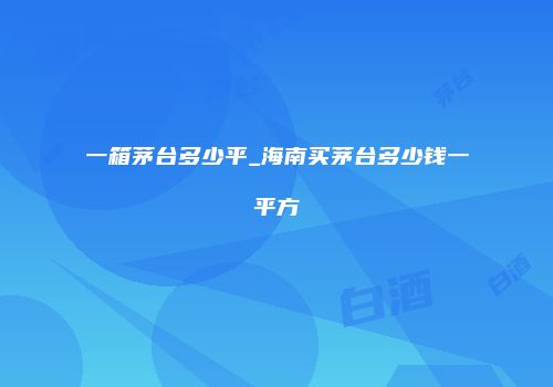 一箱茅台多少平_海南买茅台多少钱一平方