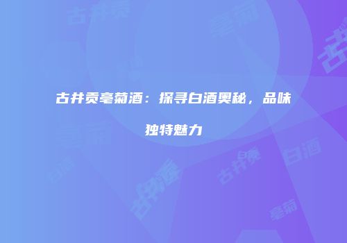 古井贡亳菊酒：探寻白酒奥秘，品味独特魅力