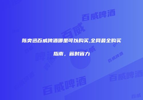 陈奕迅百威啤酒哪里可以购买,全网最全购买指南，省时省力