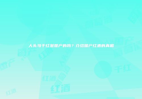 人头马干红是国产的吗？介绍国产红酒的真相