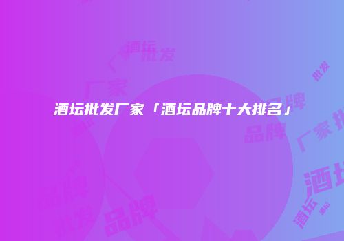 酒坛批发厂家「酒坛品牌十大排名」