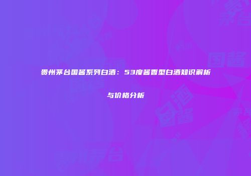 贵州茅台国酱系列白酒：53度酱香型白酒知识解析与价格分析