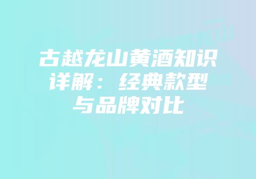 古越龙山黄酒知识详解：经典款型与品牌对比