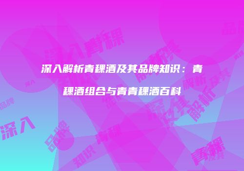 深入解析青稞酒及其品牌知识：青稞酒组合与青青稞酒百科