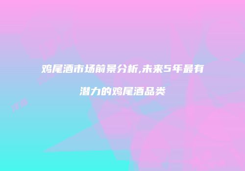 鸡尾酒市场前景分析,未来5年最有潜力的鸡尾酒品类
