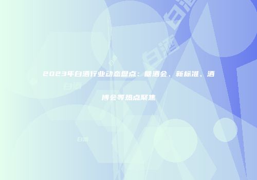 2023年白酒行业动态盘点：糖酒会、新标准、酒博会等热点聚焦