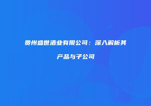 贵州盛世酒业有限公司：深入解析其产品与子公司