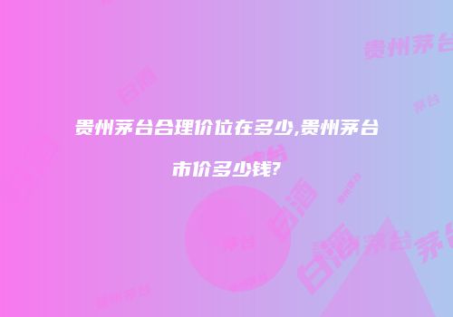 贵州茅台合理价位在多少,贵州茅台市价多少钱?