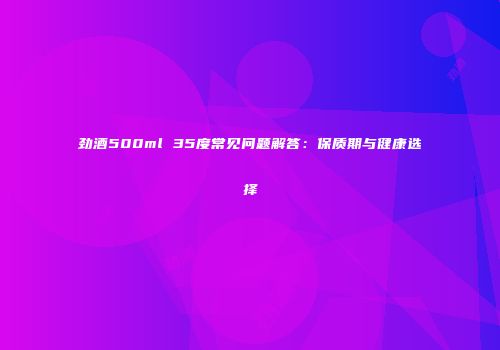 劲酒500ml 35度常见问题解答：保质期与健康选择