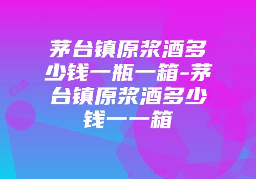 茅台镇原浆酒多少钱一瓶一箱-茅台镇原浆酒多少钱一一箱